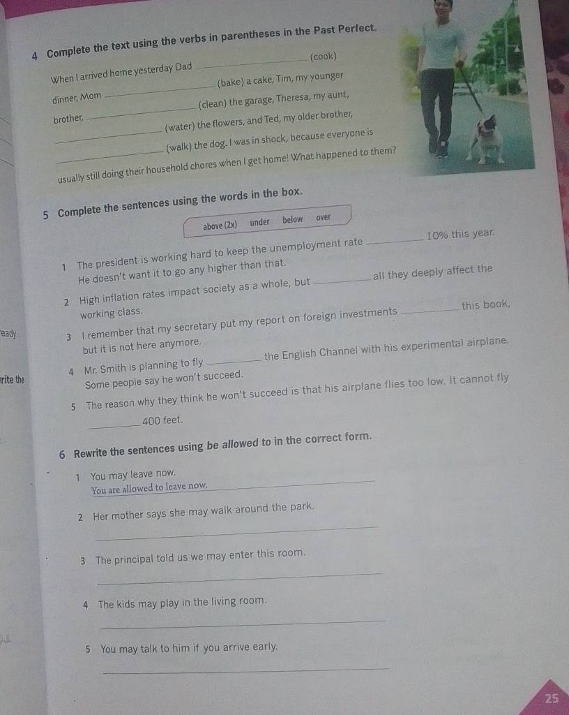 Complete the text using the verbs in parentheses in the Past Perfect. 
_(cook) 
When I arrived home yesterday Dad 
(bake) a cake, Tim, my younger 
dinner, Mom 
_ 
brother, _(clean) the garage, Theresa, my aunt, 
(water) the flowers, and Ted, my older brother, 
_(walk) the dog. I was in shock, because everyone is 
_usually still doing their household chores when I get home! What happened to them? 
5 Complete the sentences using the words in the box. 
above (2x) under below over 
1 The president is working hard to keep the unemployment rate _ 10% this year. 
He doesn't want it to go any higher than that. 
_ 
2 High inflation rates impact society as a whole, but _all they deeply affect the 
this book, 
working class. 
eady 3 I remember that my secretary put my report on foreign investments 
but it is not here anymore. 
4 Mr. Smith is planning to fly _the English Channel with his experimental airplane. 
rite the 
Some people say he won't succeed. 
5 The reason why they think he won't succeed is that his airplane flies too low. It cannot fly 
_ 400 feet. 
6 Rewrite the sentences using be allowed to in the correct form. 
_ 
1 You may leave now. 
You are allowed to leave now. 
_ 
2 Her mother says she may walk around the park. 
_ 
3 The principal told us we may enter this room. 
4 The kids may play in the living room. 
_ 
5 You may talk to him if you arrive early. 
_ 
25