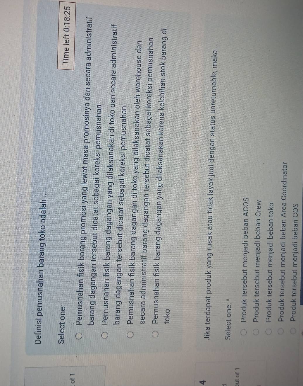 Definisi pemusnahan barang toko adalah ...
Select one: Time left 0:18:25
of 1
Pemusnahan fisik barang promosi yang lewat masa promosinya dan secara administratif
barang dagangan tersebut dicatat sebagai koreksi pemusnahan
Pemusnahan fisik barang dagangan yang dilaksanakan di toko dan secara administratif
barang dagangan tersebut dicatat sebagai koreksi pemusnahan
Pemusnahan fisik barang dagangan di toko yang dilaksanakan oleh warehouse dan
secara administratif barang dagangan tersebut dicatat sebagai koreksi pemusnahan
Pemusnahan fisik barang dagangan yang dilaksanakan karena kelebihan stok barang di
toko
4
Jika terdapat produk yang rusak atau tidak layak jual dengan status unreturnable, maka ...
Select one: *
out of 1
Produk tersebut menjadi beban ACOS
Produk tersebut menjadi beban Crew
Produk tersebut menjadi beban toko
Produk tersebut menjadi beban Area Coordinator
Produk tersebut menjadi beban COS