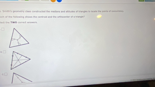 Smith's geometry class constructed the medians and altitudes of triangles to locate the points of concurrency
hich of the following shows the centroid and the orthocenter of a triangle?
e th e TWO correct answers
□
B. □
C
2 f