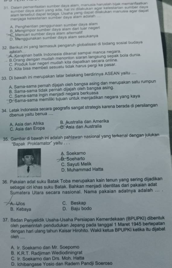 Dalam pemanfaatan sumber daya alam, manusia haruslah bijak memanfaatkan
sumber daya alam yang ada, hal ini dilakukan agar kelestarian sumber daya
alam tersebut dapat terjaga. Usaha yang dapat dilakukan manusia agar dapat
menjaga kelestarian sumber daya alam adalah ...
A. Penghentian penggunaan sumber daya alam
B. Mengimpor sumber daya alam dari luar negeri
C. Mencari sumber daya alam alternatif
D. Menggunakan sumber daya alam sesukanya
32. Berikut ini yang termasuk pengaruh globalisasi di bidang sosial budaya
adalah...
A. Kerajinan batik Indonesia dikenal sampai manca negara.
B.Orang dengan mudah menonton siaran langsung sepak bola dunia.
C. Produk luar negeri mudah kita dapatkan secara online.
D. Kita bisa membeli sesuatu tidak harus pergi ke pasar.
33. Di bawah ini merupakan latar belakang berdirinya ASEAN yaitu ....
A. Sama-sama pernah dijajah oleh bangsa asing dan merupakan satu rumpun
B. Sama-sama tidak pernah dijajah oleh bangsa asing.
C. Sama-sama ingin menjadi negara berkuasa
D. Sama-sama memiliki tujuan untuk menjadikan negara yang kaya
34. Letak Indonesia secara geografis sangat strategis karena berada di persilangan
dbenua yaitu benua ....
A. Asia dan Afrika B. Australia dan Amerika
C. Asia dan Eropa D. Asia dan Australia
35. Gambar di bawah ini adalah pahlawan nasional yang terkenal dengan julukan
''Bapak Proklamator'' yaitu . . .
A. Soekarno
B. Soeharto
C. Sayuti Melik
D. Muhammad Hatta
36. Pakaian adat suku Batak Toba merupakan kain tenun yang sering dijadikan
sebagai ciri khas suku Batak. Bahkan menjadi identitas dari pakaian adat
Sumatera Utara secara nasional. Nama pakaian adatnya adalah ... .
A. Ulos C. Beskap
B. Kebaya D. Baju bodo
37. Badan Penyelidik Usaha-Usaha Persiapan Kemerdekaan (BPUPKI) dibentuk
oleh pemerintah pendudukan Jepang pada tanggal 1 Maret 1945 bertepatan
dengan hari ulang tahun Kaisar Hirohito. Wakil ketua BPUPKI ketika itu dijabat
oleh ....
A. Ir. Soekarno dan Mr. Soepomo
B. K.R.T. Radjiman Wediodiningrat
C. Ir. Soekarno dan Drs. Moh. Hatta
D. Ichibangase Yosio dan Radern Pandji Soeroso