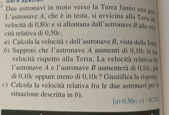 Gare spa z iat 
Due astronavi in moto verso la Terra fanno una gara 
L'astronave A, che è in testa, si avvicina alla Terra alla 
velocita di 0,80c e si allontana dall'astronave B alla velo 
citá relativa di 0,50c. 
g) Calcola la velocità v dell’astronave B, vista dalla Terra 
b) Supponi che l’astronave A aumenti di 0,10c la sua 
velocitá rispetto alla Terra. La velocità relativa fra 
l'astronave A e l'astronave B aumenterà di 0,10c, più 
di 0,10c oppure meno di 0,10c? Giustifica la risposta. 
c) Calcola la velocità relativa fra le due astronavi per la 
situazione descritta in b). 
[a) 0,50c;c) -0,73c]