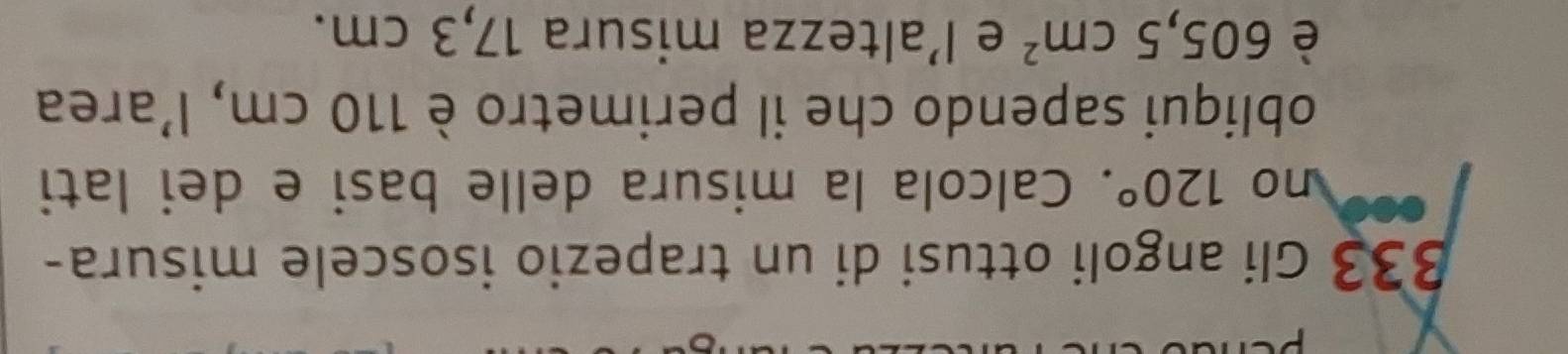 B33 Gli angoli ottusi di un trapezio isoscele misura- 
no 120°. Calcola la misura delle basi e dei lati 
obliqui sapendo che il perimetro è 110 cm, l’area 
è 605,5cm^2 e l’altezza misura 17,3 cm.