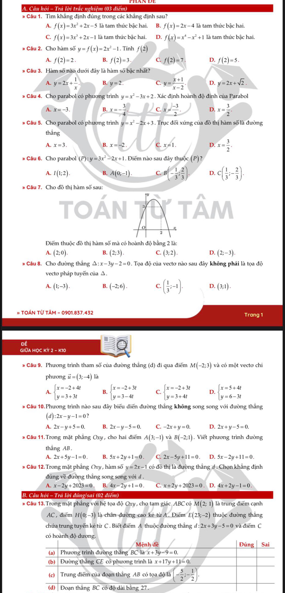 Câu hỏi - Trả lời trắc nghiệm (03 điểm)
* Câu 1. Tìm khẳng định đúng trong các khẳng định sau?
A. f(x)=3x^2+2x-5 là tam thức bậc hai. B. f(x)=2x-4 là tam thức bậc hai.
C. f(x)=3x^3+2x-1 là tam thức bậc hai. D. f(x)=x^4-x^2+1 là tam thức bậc hai.
» Câu 2. Cho hàm số y=f(x)=2x^2-1. Tính f(2)
A. f(2)=2. B. f(2)=3· C. f(2)=7 D. f(2)=5.
* Câu 3. Hàm số nào dưới đây là hàm số bậc nhất?
A. y=2x+ 1/x . B. y=2. C. y= (x+1)/x-2 . D. y=2x+sqrt(2).
* Câu 4. Cho parabol có phương trình y=x^2-3x+2. Xác định hoành độ đỉnh của Parabol
A. x=-3.
B. x=- 3/4 . c. x= (-3)/2 . D. x= 3/2 .
» Câu 5. Cho parabol có phương trình y=x^2-2x+3. Trục đối xứng của đồ thị hàm số là đường
thắng
A. x=3. B. x=-2. C x=1. D. x= 3/2 .
» Câu 6. Cho parabol (P):y=3x^2-2x+1. Điểm nào sau đây thuộc (P)?
A. I(1;2). B. A(0;-1). C. B (- 1/3 ; 2/3 ) D. C( 1/3 ;- 2/3 ).
» Câu 7. Cho đồ thị hàm số sau:
TOAN tâm
Điểm thuộc đồ thị hàm số mà có hoành độ bằng 2 là:
A. (2;0). B. (2;3). C. (3;2). D. (2;-3).
» Câu 8. Cho đường thắng △ :x-3y-2=0. Tọa độ của vectơ nào sau đây không phải là tọa độ
vecto pháp tuyến của △.
A. (1;-3). B. (-2;6). C. ( 1/3 ;-1). D. (3;1).
» TOÁN TỪ TÂM - 0901.837.432 Trang 1
ĐÉ
GIỚA HOC KỲ 2 - K10
* Câu 9. Phương trình tham số của đường thẳng (d) đi qua điểm M(-2;3) và có một vecto chi
phưong vector u=(3;-4) là
A. beginarrayl x=-2+4t y=3+3tendarray. B. beginarrayl x=-2+3t y=3-4tendarray. C. beginarrayl x=-2+3t y=3+4tendarray. D. beginarrayl x=5+4t y=6-3tendarray.
Câu 10.Phương trình nào sau đây biểu diển đường thắng không song song với đường thắng
(d) :2x-y-1=0
A. 2x-y+5=0. B. 2x-y-5=0. C. -2x+y=0. D. 2x+y-5=0.
» Câu 11. Trong mặt phẳng Oxy, cho hai điểm A(3;-1) và B(-2;1). Viết phương trình đường
thắng AB .
A. 2x+5y-1=0 B. 5x+2y+1=0 C. 2x-5y+11=0 D. 5x-2y+11=0.
* Câu 12.Trong mặt phẳng Oxy , hàm số y=2x-1 có đồ thị là đường thắng # . Chọn khẳng định
đúng về đường thắng song song với d .
A. x-2y+2023=0 B. 4x-2y+1=0. C. x+2y+2023=0 D. 4x+2y-1=0
B. Câu hỏi - Trả lời đúng/sai (02 điểm)
* Câu 13.Trong mặt phẳng với hệ tọa độ Oxy , cho tam giác ABC có M(2;1) là trung điểm cạnh
AC , điểm H(0;-3) là chân đường cao kẻ từ A. Điểm E(23;-2) thuộc đường thắng
chứa trung tuyến kẻ từ C . Biết điểm A thuộc đường thắng d:2x+3y-5=0 và điểm C