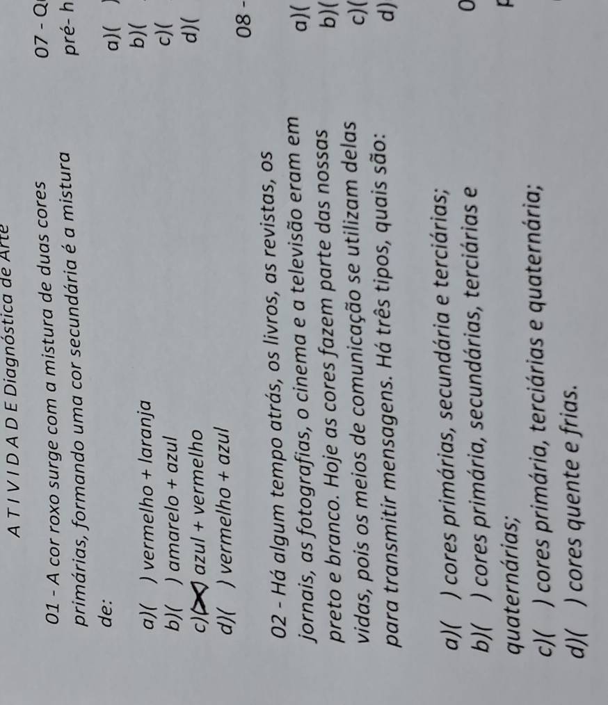 A T Í V I D A D E Diagnóstica de Arte
01 - A cor roxo surge com a mistura de duas cores
07- Q
primárias, formando uma cor secundária é a mistura pré- h
de:
a)(
a)( ) vermelho + laranja b)(
b)( ) amarelo + azul
c)(
c) ~ azul + vermelho
d)(
d)( ) vermelho + azul
08 -
02 - Há algum tempo atrás, os livros, as revistas, os
jornais, as fotografias, o cinema e a televisão eram em a)(
preto e branco. Hoje as cores fazem parte das nossas
b)(
vidas, pois os meios de comunicação se utilizam delas
c)

para transmitir mensagens. Há três tipos, quais são:
d)
a)( ) cores primárias, secundária e terciárias;
b)( ) cores primária, secundárias, terciárias e
0
quaternárias;
c)( ) cores primária, terciárias e quaternária;
d)( ) cores quente e frias.