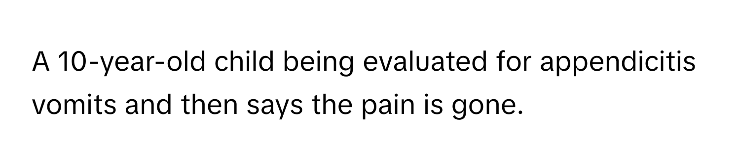 A 10-year-old child being evaluated for appendicitis vomits and then says the pain is gone.