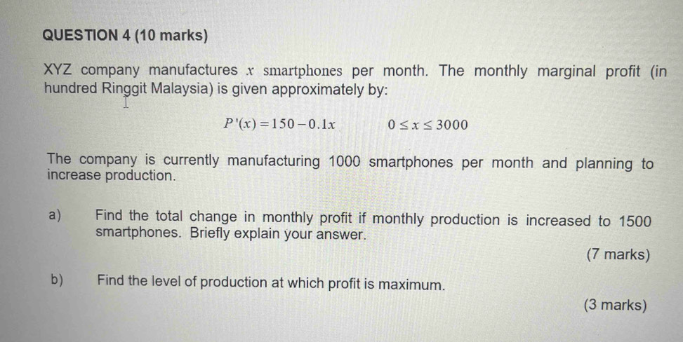 XYZ company manufactures x smartphones per month. The monthly marginal profit (in 
hundred Ringgit Malaysia) is given approximately by:
P'(x)=150-0.1x 0≤ x≤ 3000
The company is currently manufacturing 1000 smartphones per month and planning to 
increase production. 
a) Find the total change in monthly profit if monthly production is increased to 1500
smartphones. Briefly explain your answer. 
(7 marks) 
b) Find the level of production at which profit is maximum. 
(3 marks)