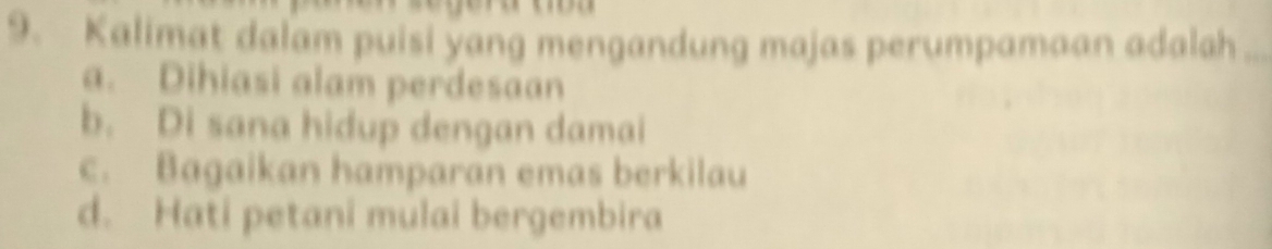 Kalimat dalam puisi yang mengandung majas perumpamaan adalah_
a. Dihiasi alam perdesaan
b. Di sana hidup dengan damai
c. Bagaikan hamparan emas berkilau
d. Hati petani mulai bergembira