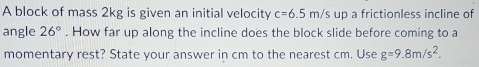 A block of mass 2kg is given an initial velocity c=6.5m/s up a frictionless incline of 
angle 26°. How far up along the incline does the block slide before coming to a 
momentary rest? State your answer in cm to the nearest cm. Use g=9.8m/s^2.