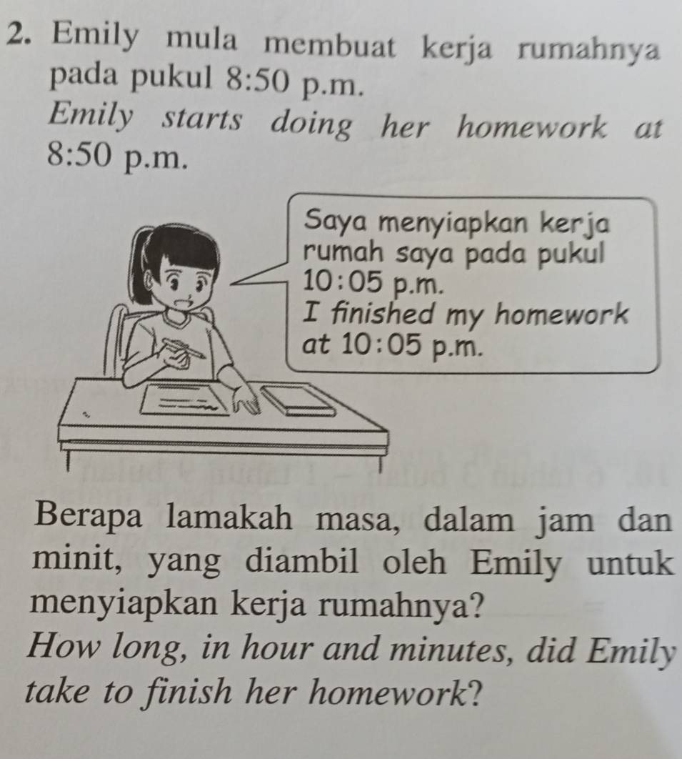 Emily mula membuat kerja rumahnya 
pada pukul 8:50 p.m. 
Emily starts doing her homework at
8:50 p.m. 
Saya menyiapkan kerja 
rumah saya pada pukul 
10:05 p.m. 
I finished my homework 
at 10:05 p .m. 
Berapa lamakah masa, dalam jam dan 
minit, yang diambil oleh Emily untuk 
menyiapkan kerja rumahnya? 
How long, in hour and minutes, did Emily 
take to finish her homework?