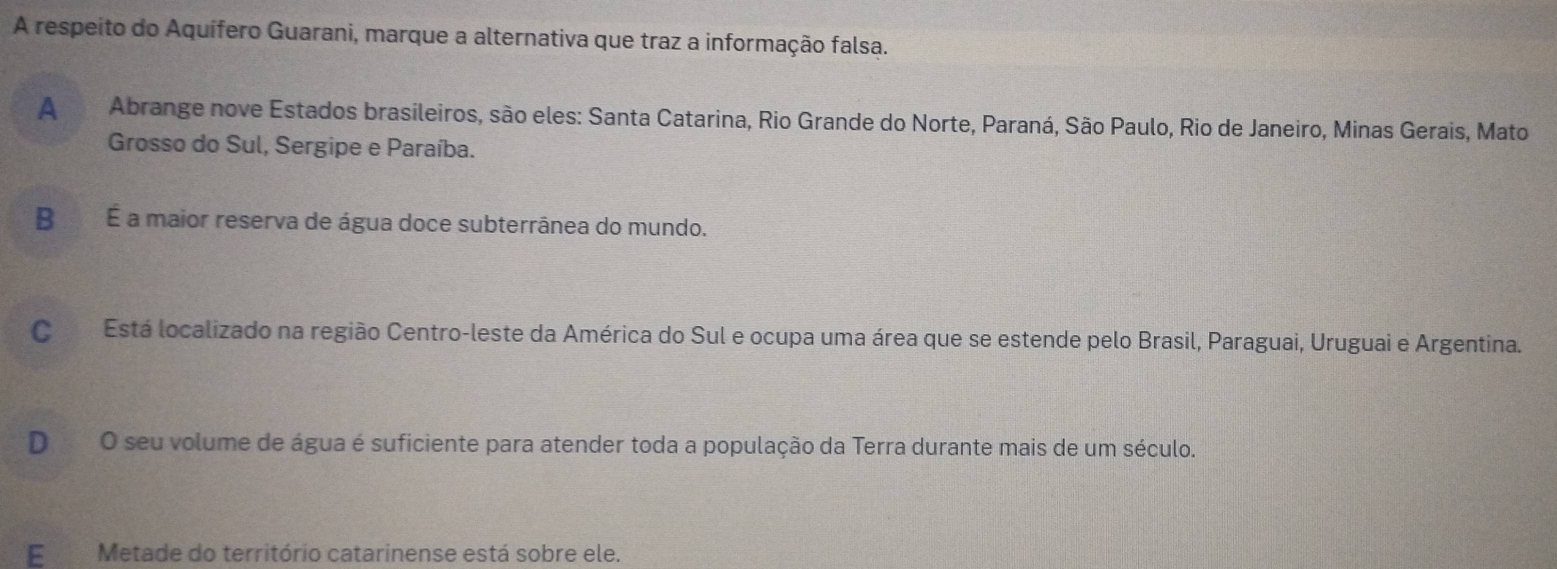 A respeito do Aquífero Guarani, marque a alternativa que traz a informação falsa.
A Abrange nove Estados brasileiros, são eles: Santa Catarina, Rio Grande do Norte, Paraná, São Paulo, Rio de Janeiro, Minas Gerais, Mato
Grosso do Sul, Sergipe e Paraíba.
B É a maior reserva de água doce subterrânea do mundo.
CEstá localizado na região Centro-leste da América do Sul e ocupa uma área que se estende pelo Brasil, Paraguai, Uruguai e Argentina.
D O seu volume de água é suficiente para atender toda a população da Terra durante mais de um século.
E Metade do território catarinense está sobre ele.