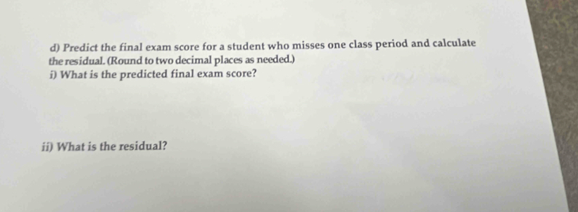 Predict the final exam score for a student who misses one class period and calculate 
the residual. (Round to two decimal places as needed.) 
i) What is the predicted final exam score? 
ii) What is the residual?