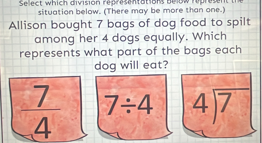 Select which division representations below represent the
situation below. (There may be more than one.)
Allison bought 7 bags of dog food to spilt
among her 4 dogs equally. Which
represents what part of the bags each
dog will eat?
 7/4 
7/ 4
4encloselongdiv 7