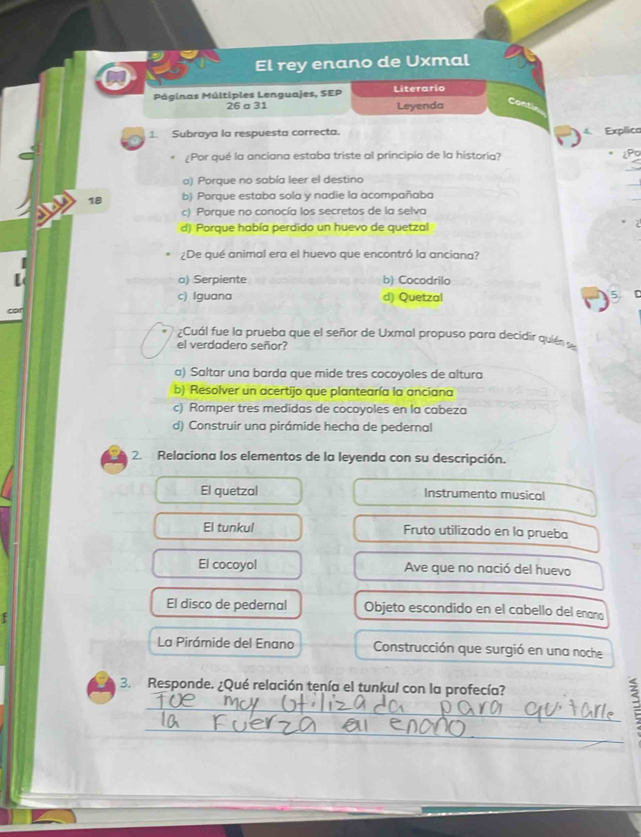 El rey enano de Uxmal
Páginas Múltiples Lenguajes, SEP Literario
26 a 31 Leyenda Conti
1. Subraya la respuesta correcta. Explica
¿Por qué la anciana estaba triste al principio de la historía? 2P0
a) Porque no sabía leer el destino
18
b) Porque estaba sola y nadie la acompañaba
c) Porque no conocía los secretos de la selva
d) Porque había perdido un huevo de quetzal
¿De qué animal era el huevo que encontró la anciana?
a) Serpiente b) Cocodrilo
c) Iguana d) Quetzal 5
¿Cuál fue la prueba que el señor de Uxmal propuso para decidir quién se
el verdadero señor?
a) Saltar una barda que mide tres cocoyoles de altura
b) Resolver un acertijo que plantearía la anciana
c) Romper tres medidas de cocoyoles en la cabeza
d) Construir una pirámide hecha de pedernal
2. Relaciona los elementos de la leyenda con su descripción.
El quetzal Instrumento musical
El tunkul Fruto utilizado en la prueba
El cocoyol Ave que no nació del huevo
El disco de pedernal Objeto escondido en el cabello del eñaño
La Pirámide del Enano Construcción que surgió en una noche
3. Responde. ¿Qué relación tenía el tunkul con la profecía?
_
_:
