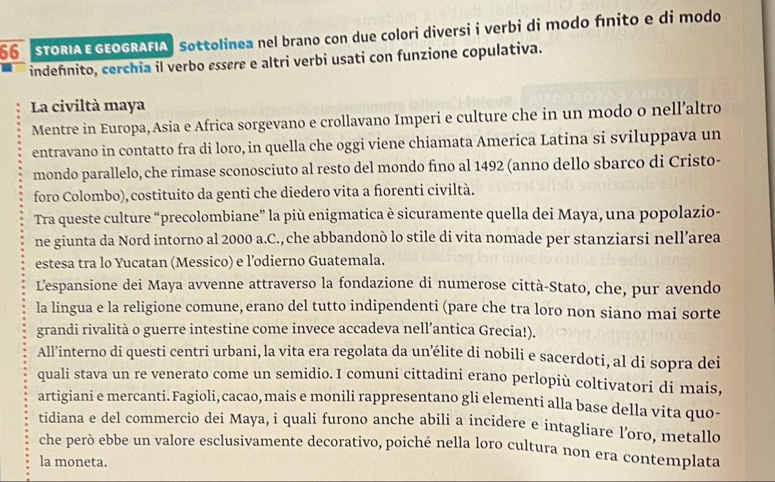 STORIA E GEOGRAFIA  Sottolinea nel brano con due colori diversi i verbi di modo fínito e di modo
indefinito, cerchia il verbo essere e altri verbi usati con funzione copulativa.
La civiltà maya
Mentre in Europa, Asia e Africa sorgevano e crollavano Imperi e culture che in un modo o nell’altro
entravano in contatto fra di loro, in quella che oggi viene chiamata America Latina si sviluppava un
mondo parallelo, che rimase sconosciuto al resto del mondo fino al 1492 (anno dello sbarco di Cristo-
foro Colombo), costituito da genti che diedero vita a fiorenti civiltà.
Tra queste culture “precolombiane” la più enigmatica è sicuramente quella dei Maya, una popolazio-
ne giunta da Nord intorno al 2000 a.C., che abbandonò lo stile di vita nomade per stanziarsi nell’area
estesa tra lo Yucatan (Messico) e l’odierno Guatemala.
L'espansione dei Maya avvenne attraverso la fondazione di numerose città-Stato, che, pur avendo
la lingua e la religione comune, erano del tutto indipendenti (pare che tra loro non siano mai sorte
grandi rivalità o guerre intestine come invece accadeva nell’antica Grecia!).
All’interno di questi centri urbani, la vita era regolata da un’élite di nobili e sacerdoti, al di sopra dei
quali stava un re venerato come un semidio. I comuni cittadini erano perlopiù coltivatori di mais,
artigiani e mercanti. Fagioli, cacao, mais e monili rappresentano gli elementi alla base della vita quo-
tidiana e del commercio dei Maya, i quali furono anche abili a incidere e intagliare l’oro, metallo
che però ebbe un valore esclusivamente decorativo, poiché nella loro cultura non era contemplata
la moneta.