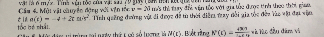 vật là 6 m/s. Tính vận tốc của vật sau 70 giay (làm trồn kết qua đền nàng đơn 
Câu 4. Một vật chuyển động với vận tốc v=20m/s thì thay đổi vận tốc với gia tốc được tính theo thời gian 
t là a(t)=-4+2tm/s^2. Tính quãng đường vật đi được để từ thời điểm thay đổi gia tốc đến lúc vật đạt vận 
tốc bé nhất. 
Câu 5. Một đám vị trùng tại ngày thứ t có số lượng là N(t). Biết rằng N'(t)= 4000/1+0.5t  và lúc đầu đám vi