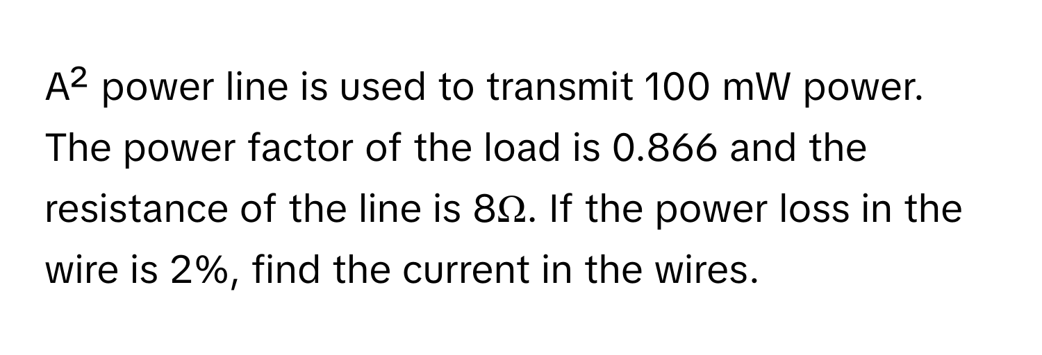 A² power line is used to transmit 100 mW power. The power factor of the load is 0.866 and the resistance of the line is 8Ω. If the power loss in the wire is 2%, find the current in the wires.