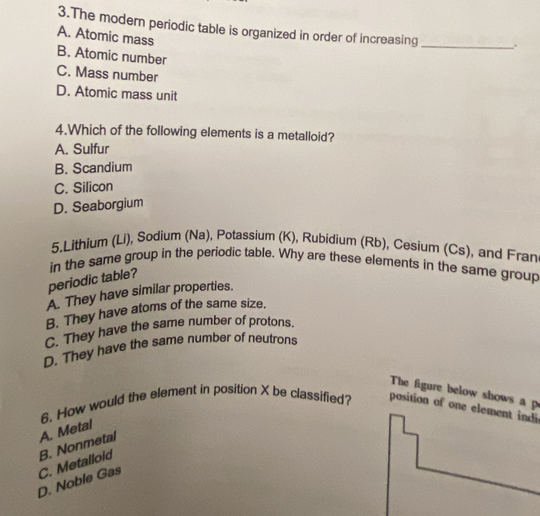 The modern periodic table is organized in order of increasing_
A. Atomic mass
.
B. Atomic number
C. Mass number
D. Atomic mass unit
4.Which of the following elements is a metalloid?
A. Sulfur
B. Scandium
C. Silicon
D. Seaborgium
5.Lithium (Li), Sodium (Na), Potassium (K), Rubidium (Rb), Cesium (Cs), and Fran
in the same group in the periodic table. Why are these elements in the same group
periodic table?
A. They have similar properties.
B. They have atoms of the same size.
C. They have the same number of protons.
D. They have the same number of neutrons
The figure below shows a p
6. How would the element in position X be classified? position of one element indi
A. Metal
D. Noble Gas C. Metalloid B. Nonmetal