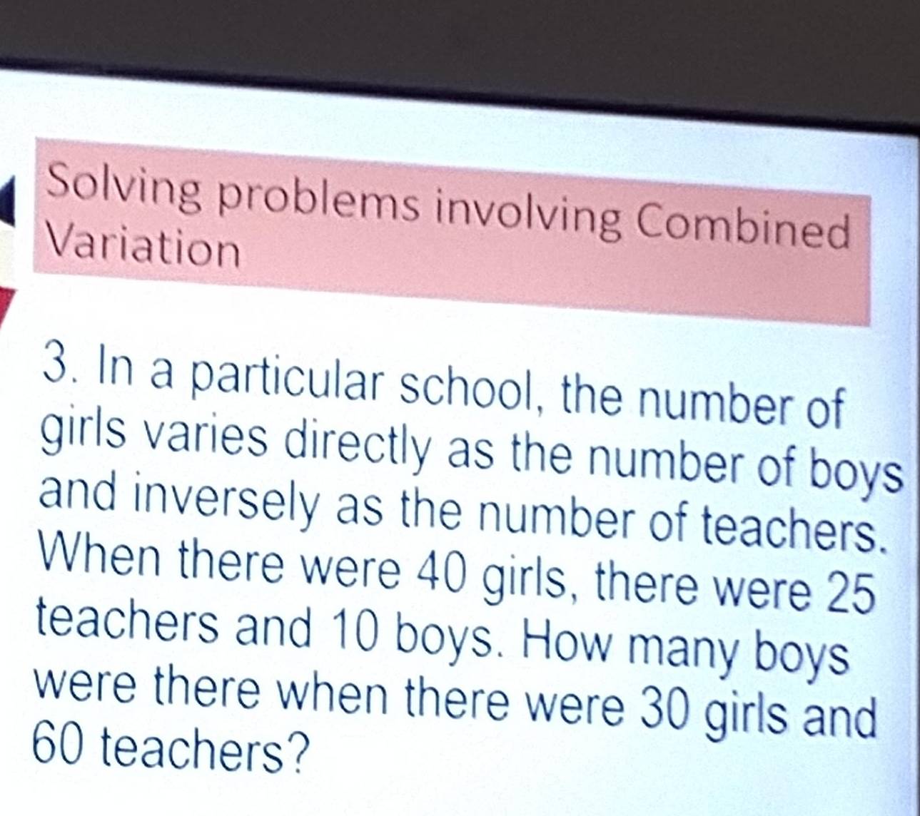 Solving problems involving Combined 
Variation 
3. In a particular school, the number of 
girls varies directly as the number of boys 
and inversely as the number of teachers. 
When there were 40 girls, there were 25
teachers and 10 boys. How many boys 
were there when there were 30 girls and
60 teachers?