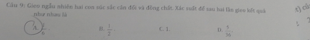 Gieo ngẫu nhiên hai con súc sắc cân đối và đồng chất. Xác suất để sau hai lần gieo kết quả x c^2
như nhau là
B.
 1/2 , C. 1. D.  5/36 .