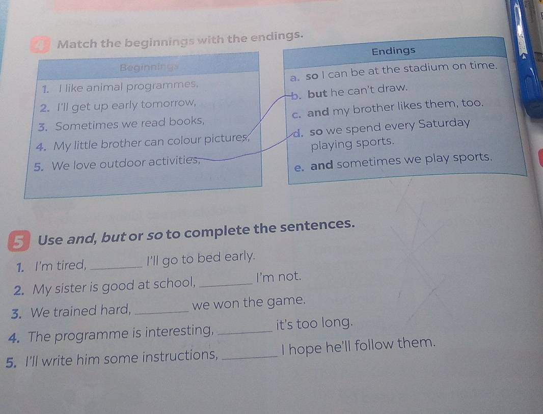 a Match the beginnings with the endings.
Endings
Beginnings
1. I like animal programmes. a. so I can be at the stadium on time.
2. I'll get up early tomorrow, b. but he can't draw.
3. Sometimes we read books, c. and my brother likes them, too.
4. My little brother can colour pictures d. so we spend every Saturday
playing sports.
e. and sometimes we play sports.
5. We love outdoor activities,
5 Use and, but or so to complete the sentences.
1. I'm tired, _I'll go to bed early.
2. My sister is good at school, _I'm not.
3. We trained hard, _we won the game.
4. The programme is interesting, _it's too long.
5. I'll write him some instructions, _I hope he'll follow them.