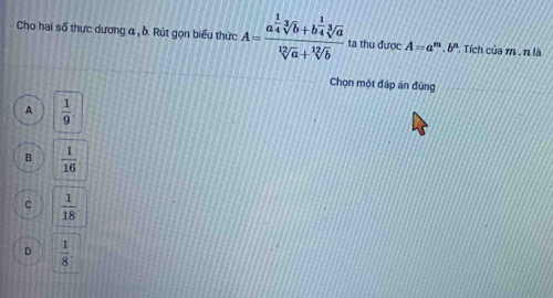 Cho hai số thực dương α , b. Rút gọn biểu thức A=frac a^(frac 1)4sqrt[3](b)+b^(frac 1)4sqrt[3](a)sqrt[12](a)+sqrt[12](b) ta thu được A=a^m.b^n Tích của m. n là
Chọn một đập án đứng
A  1/9 .
B  1/16 
C  1/18 
D  1/8 .