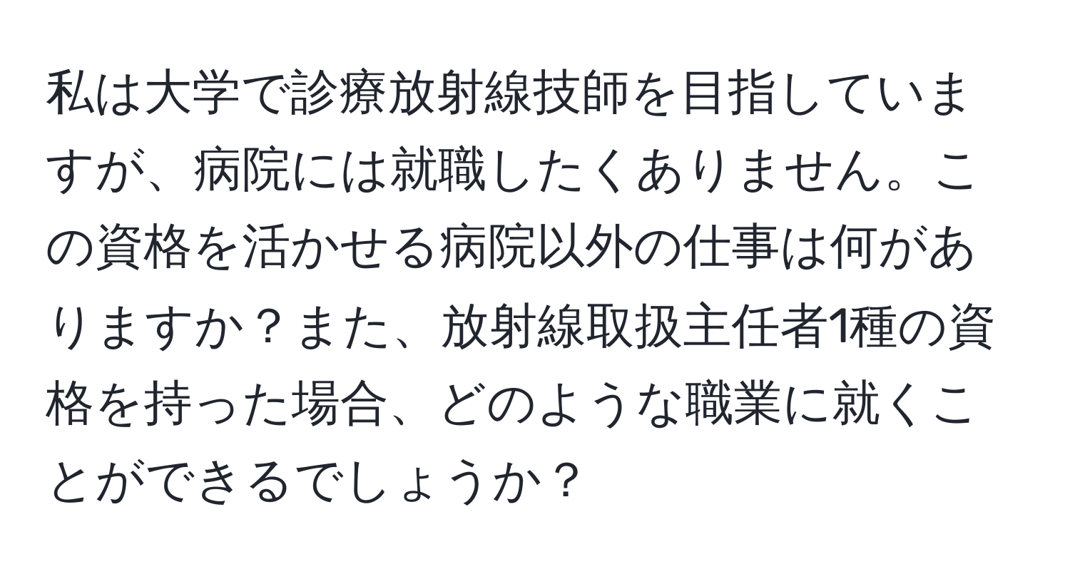 私は大学で診療放射線技師を目指していますが、病院には就職したくありません。この資格を活かせる病院以外の仕事は何がありますか？また、放射線取扱主任者1種の資格を持った場合、どのような職業に就くことができるでしょうか？