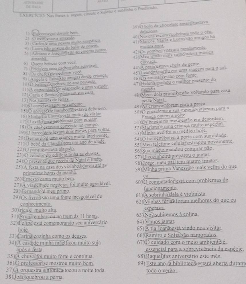 bolo de choçolate amareo estava
1) (Eu consegui dormir bem. deliciosa.
3) ( Carlos e uma pessoa muito simpática 40)(Nuvens escuras cobriram todo o céu,
2) O trençestava atrasada
4) (Laura não gostou do baile de onten. 41) Marcos, Maria e Lucas são amigos há
muitos años
S) ( Adriana e Joaquiovão ao cínema juntos 42) Os pomboš voavam rapidamente
amandd
43)(Meu irmão mais velho adora música
6) Quero brincar com você.
7) (Frida em uma cachorrinha adorável. clássica.
8) (Os chefes despediram você 44) A praía estava cheía de gente.
9) (Angela e Tamnasão amigas desde criança, 45) (Leandro partiu em uma viagem para o sul.
10)( balanço quebrou no ano passado. 46) Os animais estão com fome.
11) A capacidade de adaptação é uma virtude. 47)(Helena ganhou o melhor presente do
12) Carla e Benició pintaram sua casa. mundo.
48) Meus dois primos estão voltando para casa
13) Nos saimos de férias.
14) O carró estragou novamente. neste Natal
15) O sorvete de framboesa estava delicíoso. 49) As crianças foram para a praça.
16) Minha tía Laura gosta muito de viajar. 50) O presidente e sua esposa viajaram para a
171O avião teve problemas para pousar. França ontem à noite.
18) Os cães estavam correndo no campo. 51 Os papéis na mesa estão em desordem.
19) O barco dele levará dois meses para voltar. 52) Mariana é uma criança muito especial.
20) Bernardo é uma criança muito inteligente. 53) Minha avo foi ao médico hoje.
21) O bebê da Cláudia tem um ano de idade. 54)O homem bateu à porta com suavidade.
22) O parque estava alagado. 55) Meu telefone celular estragou novamente.
23) O zelador do edifício tinha as chaves. 56) Sua mãe o mandou comprar pão.
24) O presente que recebi de Natal é líndo, 57) O cozinheiro preparou o jantar.
25) A festa na casa dos vizinhos durou até as 58) Jorge, meu pai, tem quatro irmãos.
primeiras horas da manhã. 59) Minha prima Vanessa é mais velha do que
26) Ernesto canta muito bem. eu.
27) A viagem de negócios foi muito agradável. 60) O computador está com problemas de
28) Fernando é meu primo. funcionamento.
29) Os livros são uma fonte inesgotável de 61) A sobrinha dele é violinista.
conhecimento.  62)Minhas férias foram melhores do que eu
30) rica é muito alta. esperava
31) Bruna embarcou no trem às 11 horas. 63) Nos subiremos à colina.
32) Felipe está comemorando seu aniversário 64) Vamos jantar.
hoje 65) A tia Joanæestá vindo nos visitar.
33) Carina cozinha como os deuses. 66) Ramiro e Sofia são namorados.
34) A casa de minha mão ficou muito suja 67)O cuidado com o meio ambiente é
após a festa. essencial para a sobrevivência da espécie.
35) A chuva foi muito forte e contínua. 68) RaqueDfaz aniversário este mês.
36).O professor se mostrou muito bom. 69) Este ano, a biblioteca estará aberta durante
37) A orquestra sinfônica tocou a noite toda. todo o verão
38) João quebrou a perna.