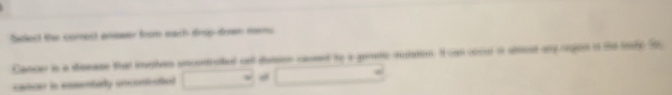 Select the comsect anewer from each dray-dren mems 
Cancer is a deease that iles smconnatial ont detson caused to a gemene maton. I can cocul of atresd ay reged o the toy t 
cancer ls essenbarly arcerioatiol