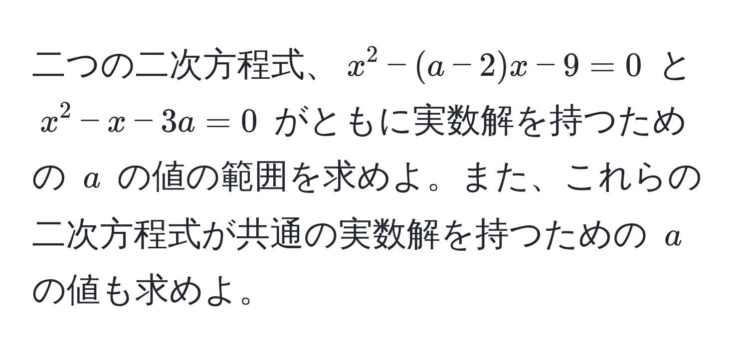 二つの二次方程式、$x^2 - (a - 2)x - 9 = 0$ と $x^2 - x - 3a = 0$ がともに実数解を持つための $a$ の値の範囲を求めよ。また、これらの二次方程式が共通の実数解を持つための $a$ の値も求めよ。