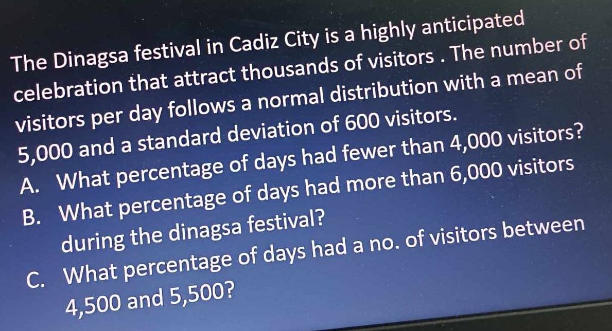 The Dinagsa festival in Cadiz City is a highly anticipated
celebration that attract thousands of visitors . The number of
visitors per day follows a normal distribution with a mean of
5,000 and a standard deviation of 600 visitors.
A. What percentage of days had fewer than 4,000 visitors?
B. What percentage of days had more than 6,000 visitors
during the dinagsa festival?
C. What percentage of days had a no. of visitors between
4,500 and 5,500?