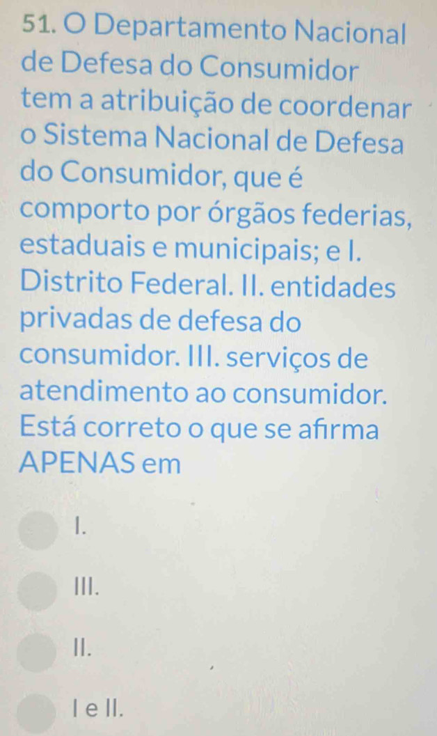 Departamento Nacional
de Defesa do Consumidor
tem a atribuição de coordenar
o Sistema Nacional de Defesa
do Consumidor, que é
comporto por órgãos federias,
estaduais e municipais; e I.
Distrito Federal. II. entidades
privadas de defesa do
consumidor. III. serviços de
atendimento ao consumidor.
Está correto o que se afirma
APENAS em
1.
III.
II.
I eII.