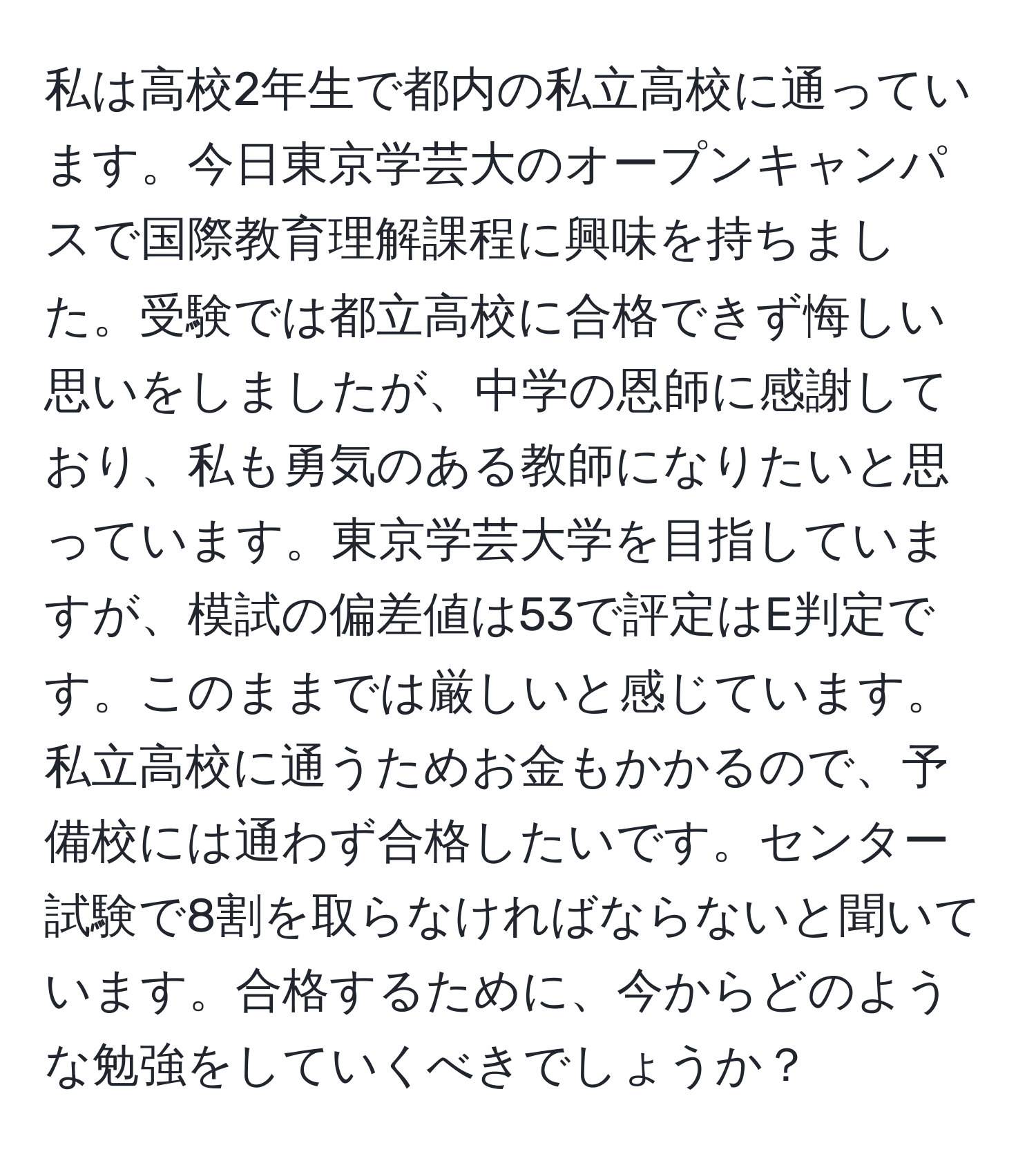 私は高校2年生で都内の私立高校に通っています。今日東京学芸大のオープンキャンパスで国際教育理解課程に興味を持ちました。受験では都立高校に合格できず悔しい思いをしましたが、中学の恩師に感謝しており、私も勇気のある教師になりたいと思っています。東京学芸大学を目指していますが、模試の偏差値は53で評定はE判定です。このままでは厳しいと感じています。私立高校に通うためお金もかかるので、予備校には通わず合格したいです。センター試験で8割を取らなければならないと聞いています。合格するために、今からどのような勉強をしていくべきでしょうか？