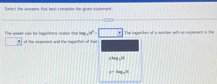 Select the answers that best complete the given statement. 
The power rule for logarithms states that log _bM^p=□ Thelog arithm of a number with an exponent is the 
of the exponent and the logarithm of that i
plog _bM.
p+log _bM.