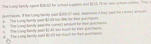 The Long family spent $38.62 for school supplies and $215.78 for new school clothes. They p
purchases. If the Long family paid $269.07 total, determine if they paid the correct amount.
a. The Long family paid $2.63 too little for their purchases.
b. The Long family paid the correct amount for their purchases.
c. The Long family paid $1.61 too much for their purchases.
d. The Long family paid $2.63 too much for their purchases.