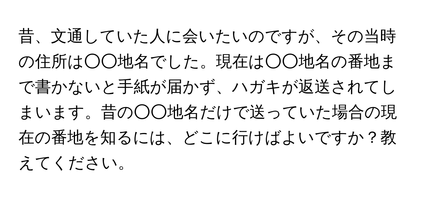 昔、文通していた人に会いたいのですが、その当時の住所は○○地名でした。現在は○○地名の番地まで書かないと手紙が届かず、ハガキが返送されてしまいます。昔の○○地名だけで送っていた場合の現在の番地を知るには、どこに行けばよいですか？教えてください。