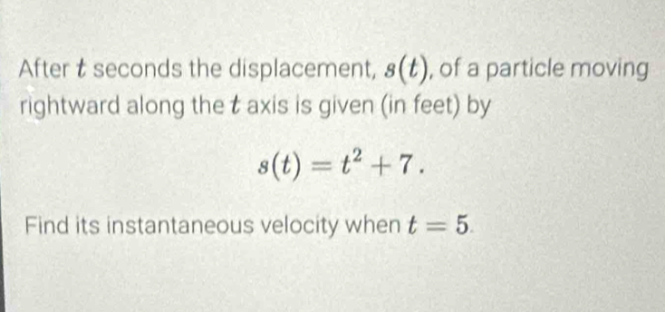 After t seconds the displacement, s(t) , of a particle moving 
rightward along the t axis is given (in feet) by
s(t)=t^2+7. 
Find its instantaneous velocity when t=5.