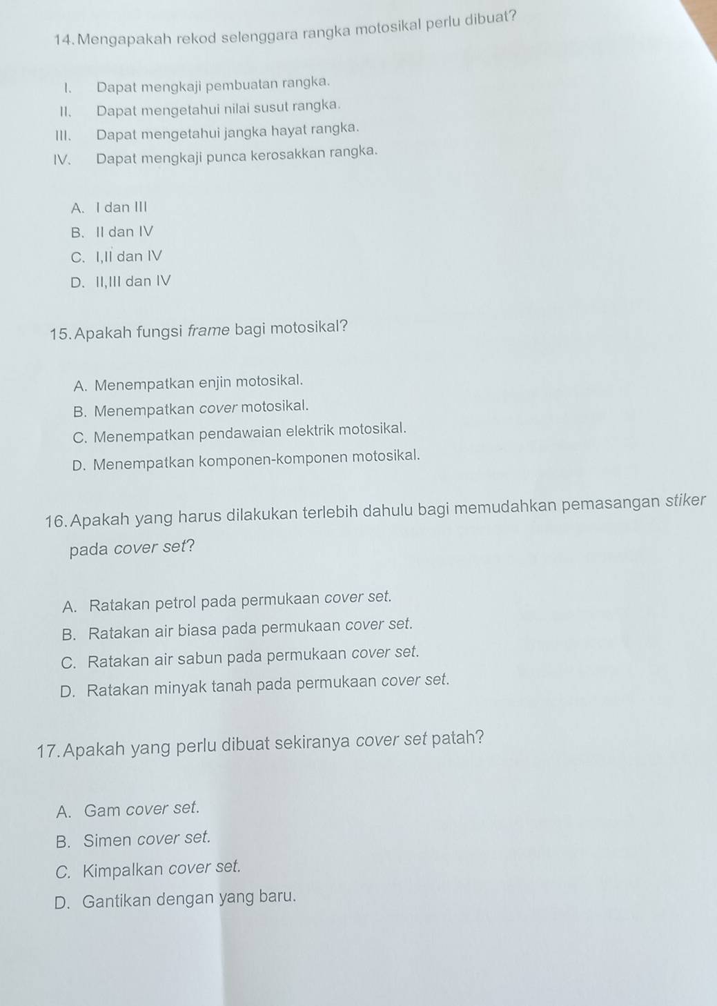 Mengapakah rekod selenggara rangka motosikal perlu dibuat?
I. Dapat mengkaji pembuatan rangka.
II. Dapat mengetahui nilai susut rangka.
III. Dapat mengetahui jangka hayat rangka.
IV. Dapat mengkaji punca kerosakkan rangka.
A. I dan III
B. II dan IV
C. I,Il dan IV
D. II,III dan IV
15. Apakah fungsi frame bagi motosikal?
A. Menempatkan enjin motosikal.
B. Menempatkan cover motosikal.
C. Menempatkan pendawaian elektrik motosikal.
D. Menempatkan komponen-komponen motosikal.
16. Apakah yang harus dilakukan terlebih dahulu bagi memudahkan pemasangan stiker
pada cover set?
A. Ratakan petrol pada permukaan cover set.
B. Ratakan air biasa pada permukaan cover set.
C. Ratakan air sabun pada permukaan cover set.
D. Ratakan minyak tanah pada permukaan cover set.
17. Apakah yang perlu dibuat sekiranya cover set patah?
A. Gam cover set.
B. Simen cover set.
C. Kimpalkan cover set.
D. Gantikan dengan yang baru.