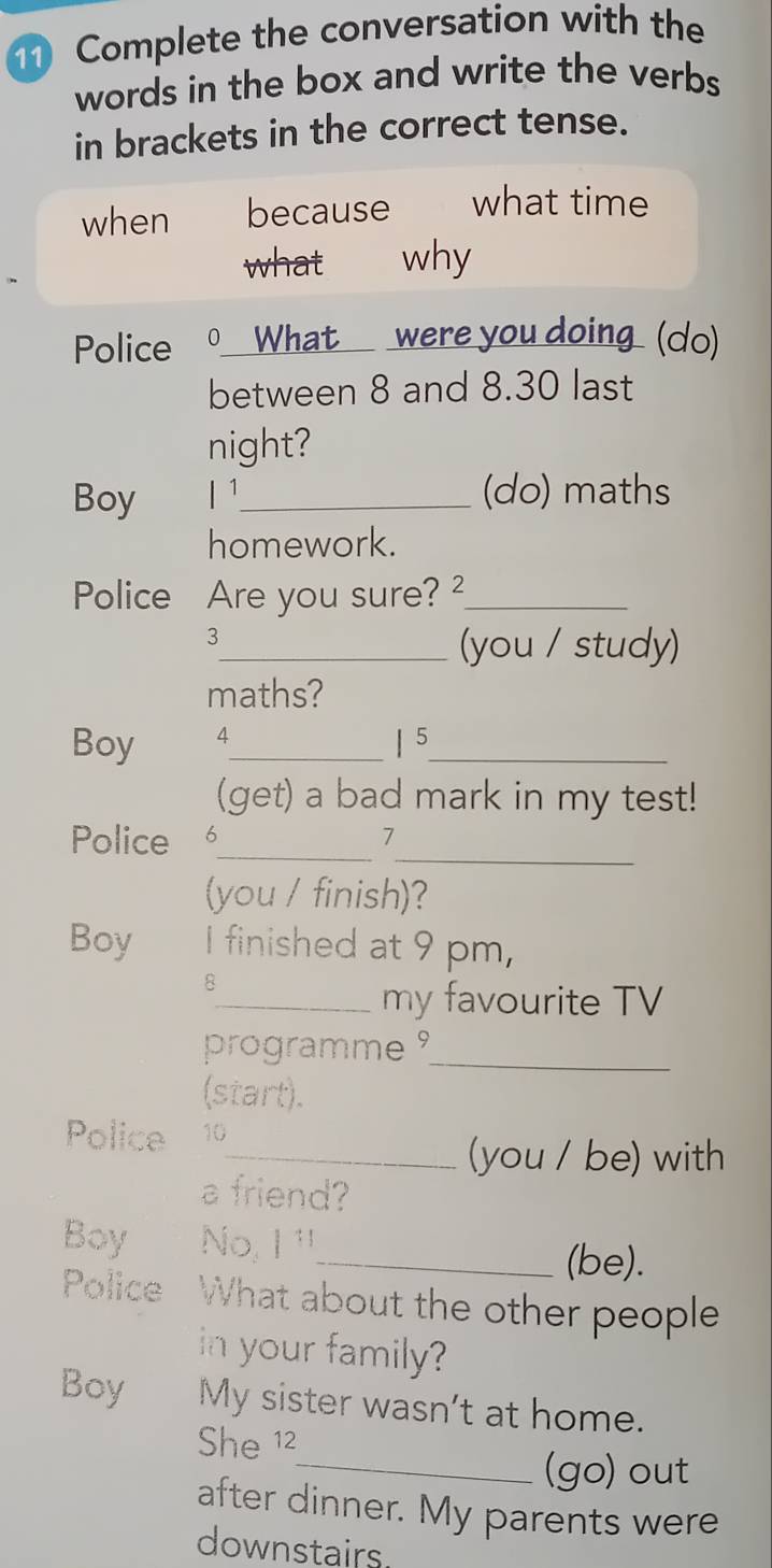 Complete the conversation with the 
words in the box and write the verbs 
in brackets in the correct tense. 
when because what time 
what why 
Police 0 What_ were you doing (do) 
between 8 and 8.30 last 
night? 
Boy | 1_ (do) maths 
homework. 
Police Are you sure? _ 
3 
_(you / study) 
maths? 
Boy 4_ | 5_ 
(get) a bad mark in my test! 
_ 
Police 6_ 7 
(you / finish)? 
Boy I finished at 9 pm, 
8 
_my favourite TV 
programme _ 
(start). 
Police 10 
_(you / be) with 
a friend? 
Boy No, I ¹ 
_(be). 
Police What about the other people 
in your family? 
Boy My sister wasn’t at home. 
She 12 
_(go) out 
after dinner. My parents were 
downstairs