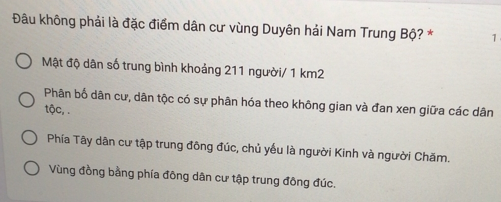 Đâu không phải là đặc điểm dân cư vùng Duyên hải Nam Trung Bộ? * 1
Mật độ dân số trung bình khoảng 211 người/ 1 km2
Phân bố dân cư, dân tộc có sự phân hóa theo không gian và đan xen giữa các dân
tộc, .
Phía Tây dân cư tập trung đông đúc, chủ yếu là người Kinh và người Chăm.
Vùng đồng bằng phía đông dân cư tập trung đông đúc.