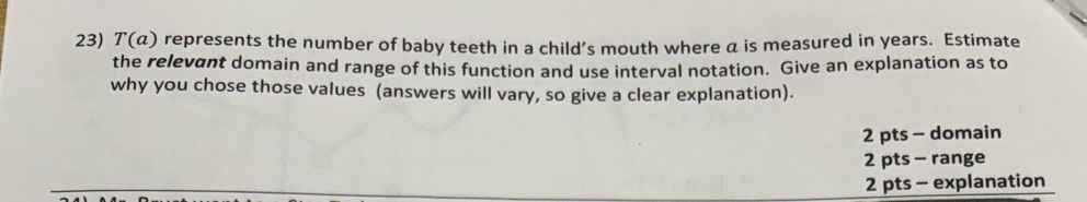 7 (a ) represents the number of baby teeth in a child’s mouth where a is measured in years. Estimate
the relevant domain and range of this function and use interval notation. Give an explanation as to
why you chose those values (answers will vary, so give a clear explanation).
2 pts - domain
2 pts - range
2 pts - explanation