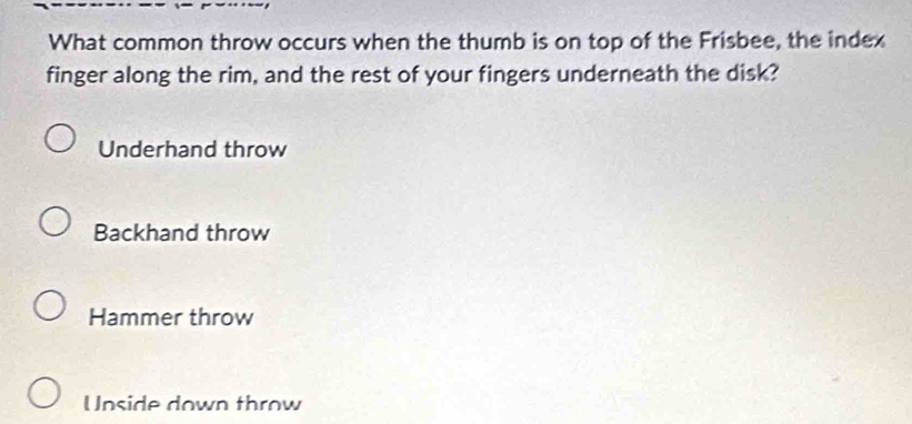 What common throw occurs when the thumb is on top of the Frisbee, the index
finger along the rim, and the rest of your fingers underneath the disk?
Underhand throw
Backhand throw
Hammer throw
Unside down throw