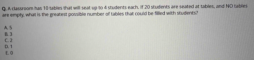 A classroom has 10 tables that will seat up to 4 students each. If 20 students are seated at tables, and NO tables
are empty, what is the greatest possible number of tables that could be filled with students?
A. 5
B. 3
C. 2
D. 1
E. 0