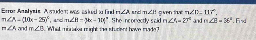 Error Analysis A student was asked to find m∠ A and m∠ B given that m∠ D=117°,
m∠ A=(10x-25)^circ  , and m∠ B=(9x-10)^circ . She incorrectly said m∠ A=27° and m∠ B=36°. Find
m∠ A and m∠ B. What mistake might the student have made?