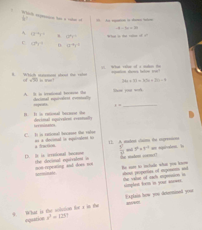 Which expression has a value of
 1/16 
10. An equation is shown below
-8-5x=20
A. (2^(-4))^-1 B. (2^4)^-1 What is the value of x?
C. (2^8)^-2 D. (2^(-5))^-2
11. What value of x makes the
8. Which statement about the value equation shown below true?
of sqrt(50) is true? 24x+33=3(5x+21)-9
A. It is irrational because the Show your work.
decimal equivalent eventually
repeats.
x=
_
B. It is rational because the
decimal equivalent eventually
terminates.
C. It is rational because the value
as a decimal is equivalent to
a fraction. 12. A student claims the expressions
D. It is irrational because  5^7/5^3  and 5^6* 5^(-2) are equivalent. Is
the decimal equivalent is the student correct?
non-repeating and does not
terminate. Be sure to include what you know
about properties of exponents and
the value of each expression in
simplest form in your answer.
Explain how you determined your
9. What is the solution for x in the answer.
equation x^3=125 ?