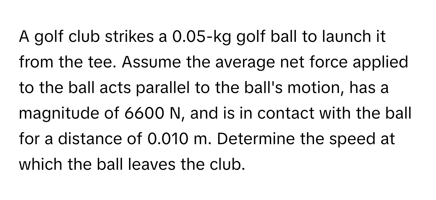 A golf club strikes a 0.05-kg golf ball to launch it from the tee.  Assume the average net force applied to the ball acts parallel to the ball's motion, has a magnitude of 6600 N, and is in contact with the ball for a distance of 0.010 m. Determine the speed at which the ball leaves the club.