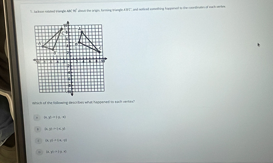 Jackson rotated triangle ABC90° about the origin, forming triangle A'B'C' , and noticed something happened to the coordinates of each vertex.
Which of the following describes what happened to each vertex?
A (x,y)to (-y,-x)
B (x,y)to (-x,y)
C (x,y)to (-x,-y)
D (x,y)>(-y,x)