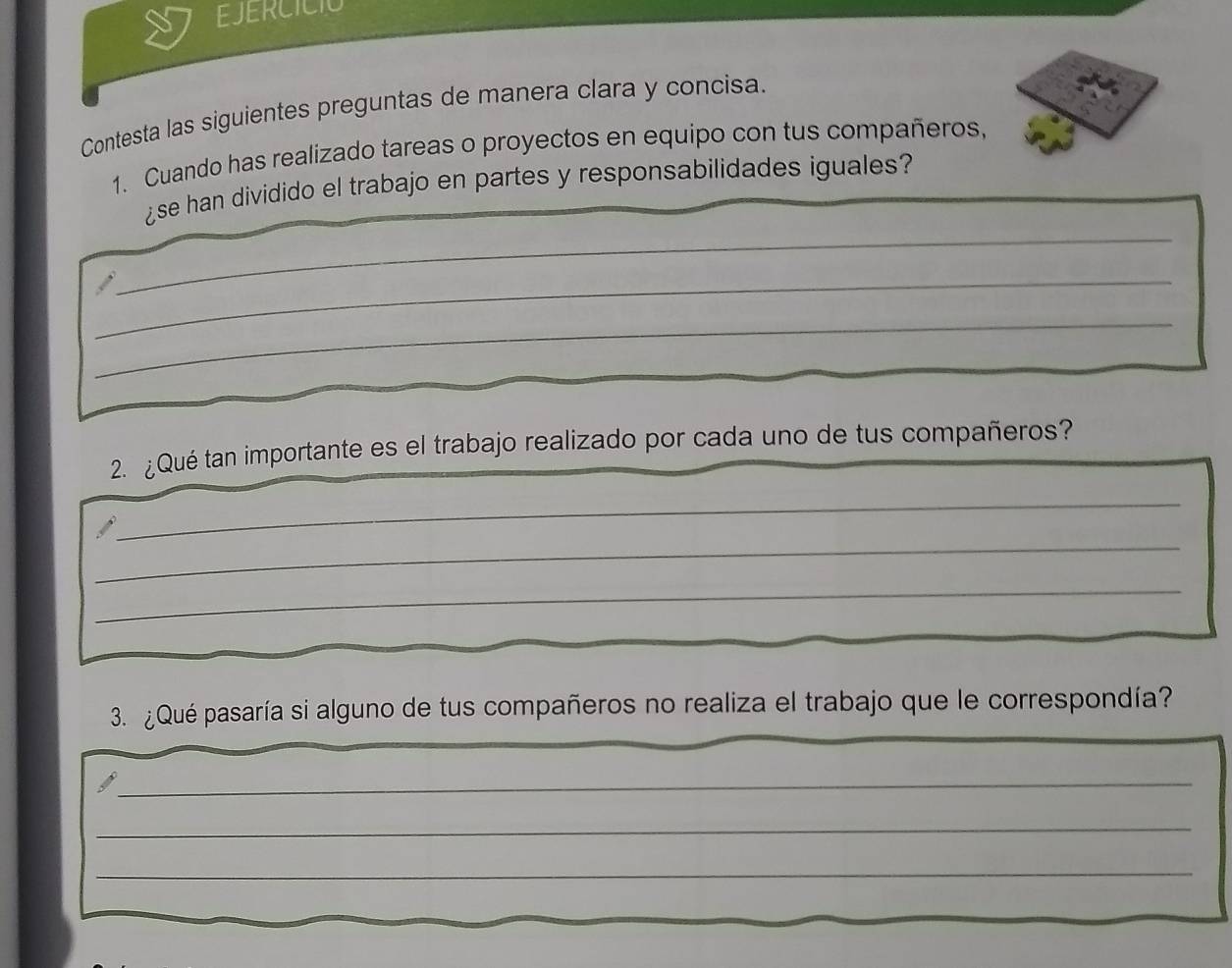 EJERCICIO 
Contesta las siguientes preguntas de manera clara y concisa. 
1. Cuando has realizado tareas o proyectos en equipo con tus compañeros, 
¿se han dividido el trabajo en partes y responsabilidades iguales? 
_ 
_ 
_ 
2. ¿Qué tan importante es el trabajo realizado por cada uno de tus compañeros? 
_ 
_ 
_ 
_ 
3. ¿Qué pasaría si alguno de tus compañeros no realiza el trabajo que le correspondía? 
_ 
_ 
_