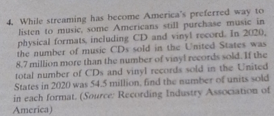 While streaming has become America's preferred way to 
listen to music, some Americans still purchase music in 
physical formats, including CD and vinyl record. In 2020, 
the number of music CDs sold in the United States was
8.7 million more than the number of vinyl records sold. If the 
total number of CDs and vinyl records sold in the United 
States in 2020 was 54.5 million, find the number of units sold 
in each format. (Source: Recording Industry Association of 
America)