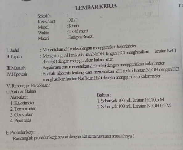 LEMBAR KERJA Fal 
Sekolah 
Kelas/smt I/1 
Mapel : Kimia 
Waktu 2* 45 menit 
Materi : Entalphi Reaksi 
I. Judul : Menentukan ΔH reaksi dengan menggunakan kalorimeter. 
II Tujuan : Menghitung △ H I reaksi larutan NaOH dengan HCl menghasilkan larutan NaCl 
dan H₂O dengan menggunakan kalorimeter. 
III.Masalah : Bagaimana cara menentukan ΔH reaksi dengan menggunakan kalorimeter 
IV.Hipotesis : Buatlah hipotesis tentang cara menentukan ∠ H reaksi larutan NaOH dengan HCl
menghasilkan larutan NaCl dan H₂O dengan menggunakan kalorimeter. 
V. Rancangan Percobaan : 
a. Alat dan Bahan Bahan : 
Alat-alat : 
1. Kalorimeter 1. Sebanyak 100 mL larutan HCl0, 5 M
2. Termometer 2. Sebanyak 100 mL Larutan NaOH 0,5 M
3. Gelas ukur 
4. Pipet tetes 
b. Prosedur kerja: 
Rancanglah prosedur kerja sesuai dengan alat serta rumusan masalahnya !