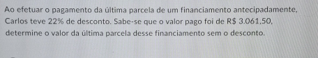 Ao efetuar o pagamento da última parcela de um financiamento antecipadamente, 
Carlos teve 22% de desconto. Sabe-se que o valor pago foi de R$ 3.061,50, 
determine o valor da última parcela desse financiamento sem o desconto.